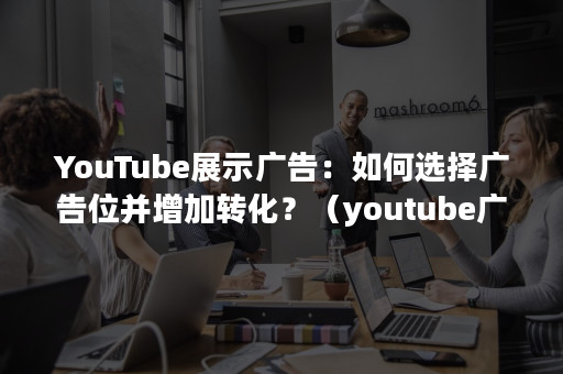 YouTube展示广告：如何选择广告位并增加转化？（youtube广告形式）